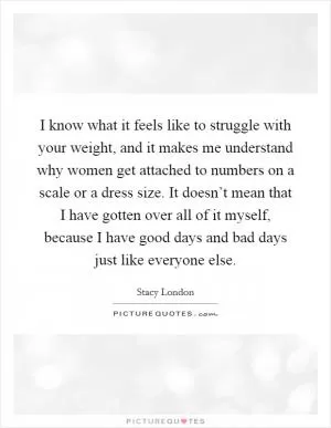 I know what it feels like to struggle with your weight, and it makes me understand why women get attached to numbers on a scale or a dress size. It doesn’t mean that I have gotten over all of it myself, because I have good days and bad days just like everyone else Picture Quote #1