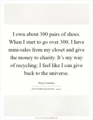 I own about 300 pairs of shoes. When I start to go over 300, I have mini-sales from my closet and give the money to charity. It’s my way of recycling; I feel like I can give back to the universe Picture Quote #1