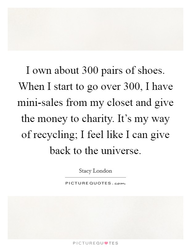 I own about 300 pairs of shoes. When I start to go over 300, I have mini-sales from my closet and give the money to charity. It's my way of recycling; I feel like I can give back to the universe Picture Quote #1