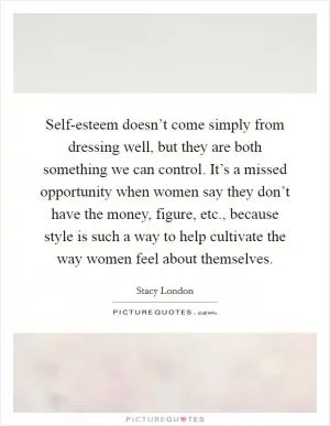 Self-esteem doesn’t come simply from dressing well, but they are both something we can control. It’s a missed opportunity when women say they don’t have the money, figure, etc., because style is such a way to help cultivate the way women feel about themselves Picture Quote #1