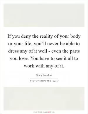 If you deny the reality of your body or your life, you’ll never be able to dress any of it well - even the parts you love. You have to see it all to work with any of it Picture Quote #1