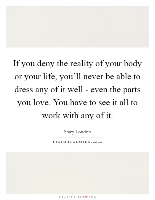 If you deny the reality of your body or your life, you'll never be able to dress any of it well - even the parts you love. You have to see it all to work with any of it Picture Quote #1