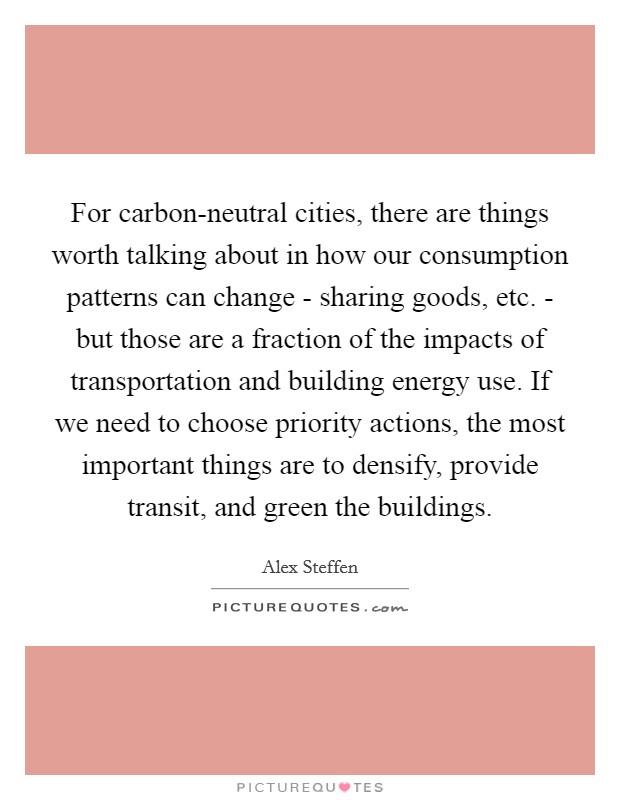 For carbon-neutral cities, there are things worth talking about in how our consumption patterns can change - sharing goods, etc. - but those are a fraction of the impacts of transportation and building energy use. If we need to choose priority actions, the most important things are to densify, provide transit, and green the buildings Picture Quote #1