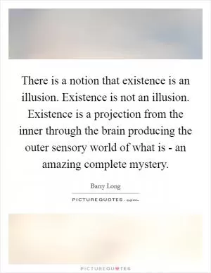 There is a notion that existence is an illusion. Existence is not an illusion. Existence is a projection from the inner through the brain producing the outer sensory world of what is - an amazing complete mystery Picture Quote #1
