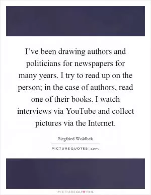 I’ve been drawing authors and politicians for newspapers for many years. I try to read up on the person; in the case of authors, read one of their books. I watch interviews via YouTube and collect pictures via the Internet Picture Quote #1