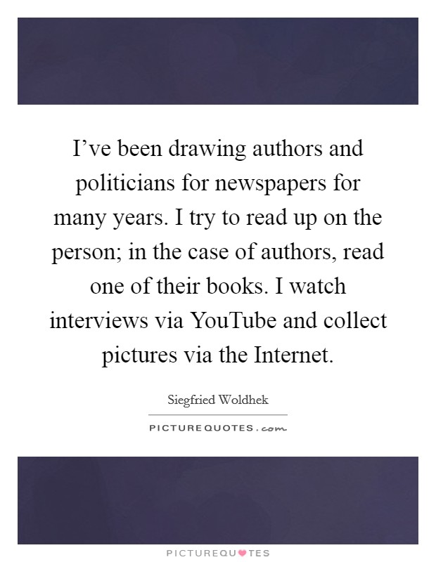 I've been drawing authors and politicians for newspapers for many years. I try to read up on the person; in the case of authors, read one of their books. I watch interviews via YouTube and collect pictures via the Internet Picture Quote #1
