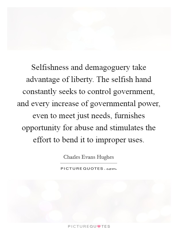 Selfishness and demagoguery take advantage of liberty. The selfish hand constantly seeks to control government, and every increase of governmental power, even to meet just needs, furnishes opportunity for abuse and stimulates the effort to bend it to improper uses Picture Quote #1