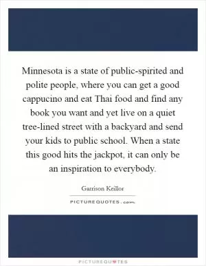 Minnesota is a state of public-spirited and polite people, where you can get a good cappucino and eat Thai food and find any book you want and yet live on a quiet tree-lined street with a backyard and send your kids to public school. When a state this good hits the jackpot, it can only be an inspiration to everybody Picture Quote #1