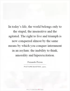 In today’s life, the world belongs only to the stupid, the insensitive and the agitated. The right to live and triumph is now conquered almost by the same means by which you conquer internment in an asylum: the inability to think, amorality and hiperexcitation Picture Quote #1