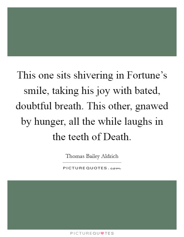 This one sits shivering in Fortune's smile, taking his joy with bated, doubtful breath. This other, gnawed by hunger, all the while laughs in the teeth of Death Picture Quote #1