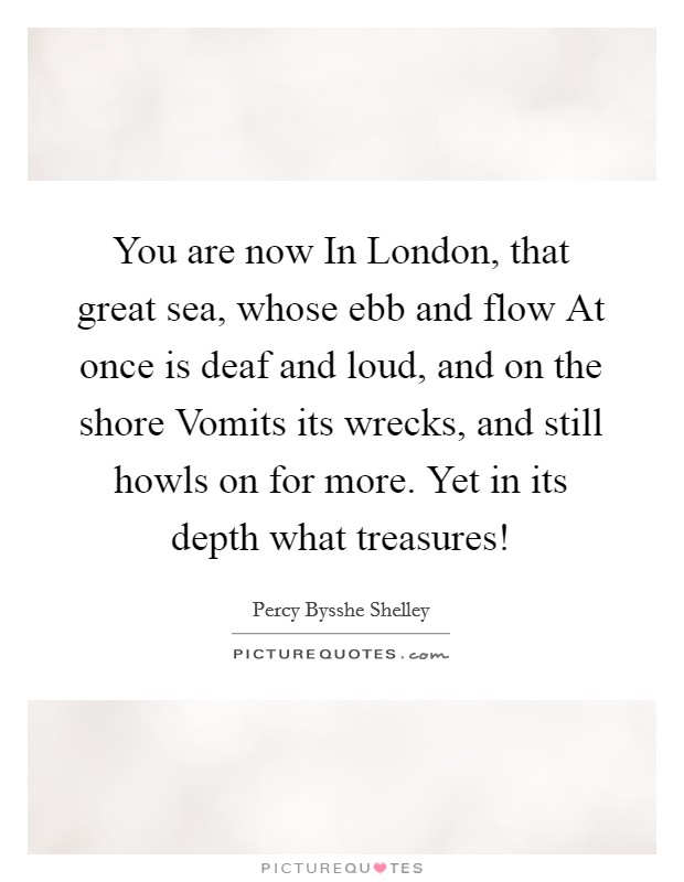 You are now In London, that great sea, whose ebb and flow At once is deaf and loud, and on the shore Vomits its wrecks, and still howls on for more. Yet in its depth what treasures! Picture Quote #1