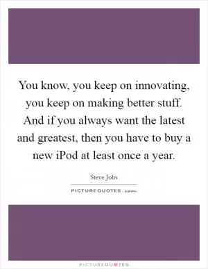 You know, you keep on innovating, you keep on making better stuff. And if you always want the latest and greatest, then you have to buy a new iPod at least once a year Picture Quote #1