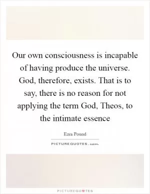 Our own consciousness is incapable of having produce the universe. God, therefore, exists. That is to say, there is no reason for not applying the term God, Theos, to the intimate essence Picture Quote #1