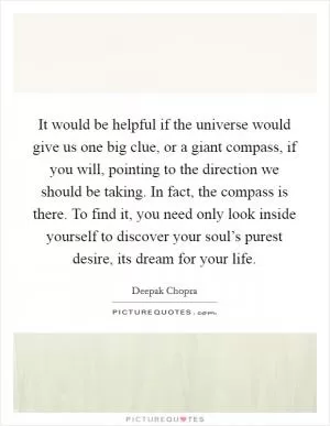 It would be helpful if the universe would give us one big clue, or a giant compass, if you will, pointing to the direction we should be taking. In fact, the compass is there. To find it, you need only look inside yourself to discover your soul’s purest desire, its dream for your life Picture Quote #1