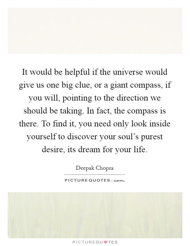 It would be helpful if the universe would give us one big clue, or a giant compass, if you will, pointing to the direction we should be taking. In fact, the compass is there. To find it, you need only look inside yourself to discover your soul's purest desire, its dream for your life Picture Quote #1