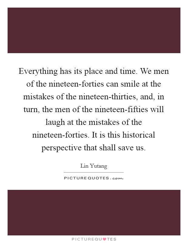 Everything has its place and time. We men of the nineteen-forties can smile at the mistakes of the nineteen-thirties, and, in turn, the men of the nineteen-fifties will laugh at the mistakes of the nineteen-forties. It is this historical perspective that shall save us Picture Quote #1