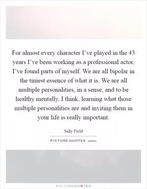 For almost every character I’ve played in the 43 years I’ve been working as a professional actor, I’ve found parts of myself. We are all bipolar in the tiniest essence of what it is. We are all multiple personalities, in a sense, and to be healthy mentally, I think, learning what those multiple personalities are and inviting them in your life is really important Picture Quote #1