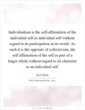 Individualism is the self-affirmation of the individual self as individual self without regard to its participation in its world. As such it is the opposite of collectivism, the self affirmation of the self as part of a larger whole without regard to its character as an individual self Picture Quote #1