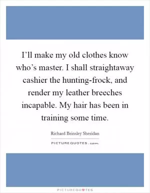I’ll make my old clothes know who’s master. I shall straightaway cashier the hunting-frock, and render my leather breeches incapable. My hair has been in training some time Picture Quote #1