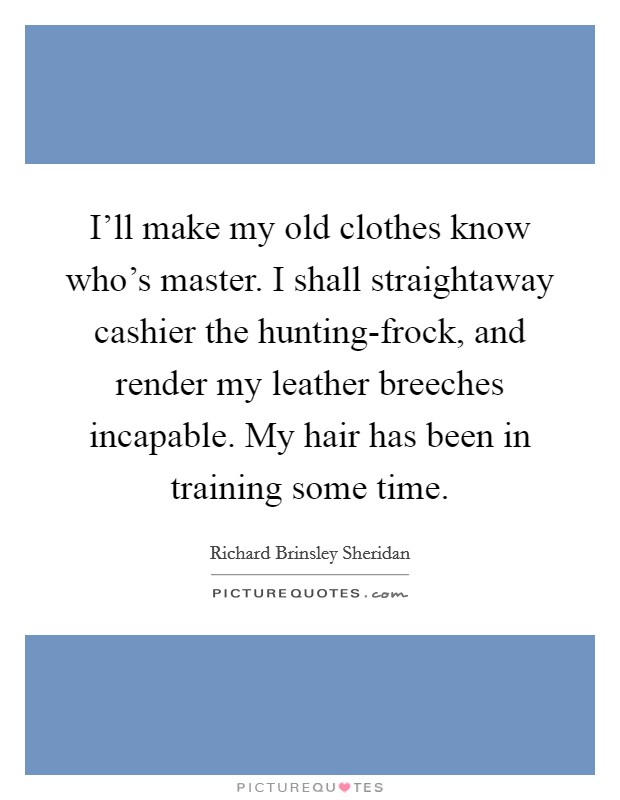 I'll make my old clothes know who's master. I shall straightaway cashier the hunting-frock, and render my leather breeches incapable. My hair has been in training some time Picture Quote #1