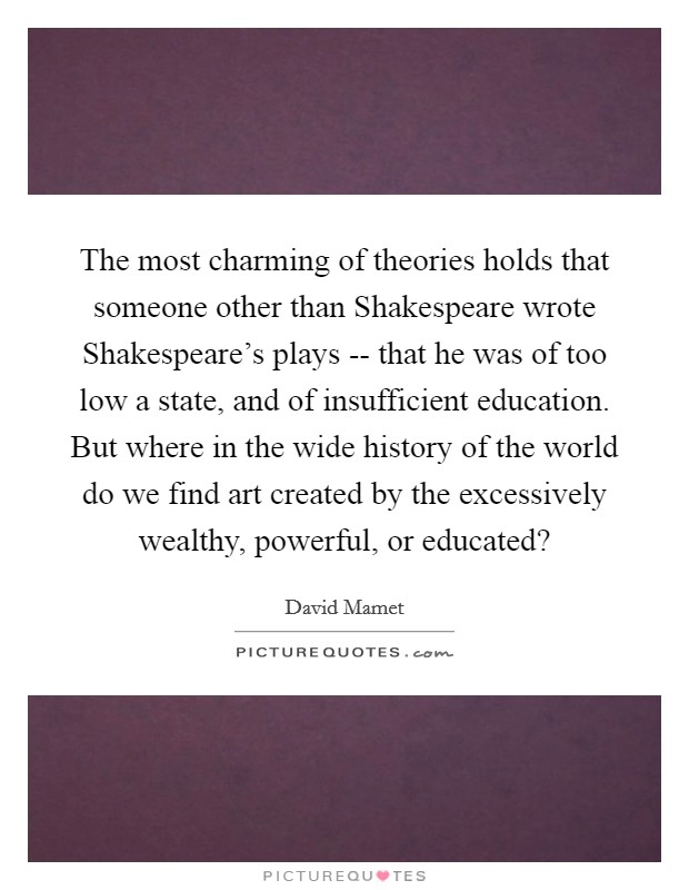 The most charming of theories holds that someone other than Shakespeare wrote Shakespeare's plays -- that he was of too low a state, and of insufficient education. But where in the wide history of the world do we find art created by the excessively wealthy, powerful, or educated? Picture Quote #1