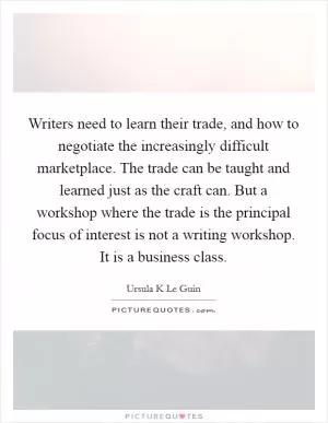 Writers need to learn their trade, and how to negotiate the increasingly difficult marketplace. The trade can be taught and learned just as the craft can. But a workshop where the trade is the principal focus of interest is not a writing workshop. It is a business class Picture Quote #1