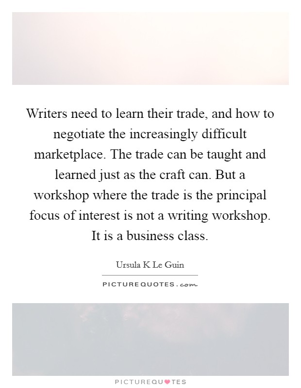 Writers need to learn their trade, and how to negotiate the increasingly difficult marketplace. The trade can be taught and learned just as the craft can. But a workshop where the trade is the principal focus of interest is not a writing workshop. It is a business class Picture Quote #1