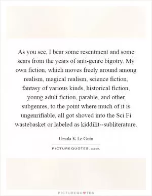 As you see, I bear some resentment and some scars from the years of anti-genre bigotry. My own fiction, which moves freely around among realism, magical realism, science fiction, fantasy of various kinds, historical fiction, young adult fiction, parable, and other subgenres, to the point where much of it is ungenrifiable, all got shoved into the Sci Fi wastebasket or labeled as kiddilit--subliterature Picture Quote #1
