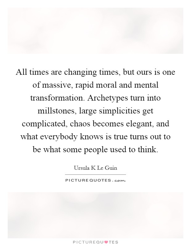 All times are changing times, but ours is one of massive, rapid moral and mental transformation. Archetypes turn into millstones, large simplicities get complicated, chaos becomes elegant, and what everybody knows is true turns out to be what some people used to think Picture Quote #1