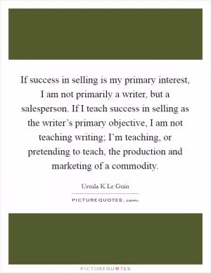 If success in selling is my primary interest, I am not primarily a writer, but a salesperson. If I teach success in selling as the writer’s primary objective, I am not teaching writing; I’m teaching, or pretending to teach, the production and marketing of a commodity Picture Quote #1
