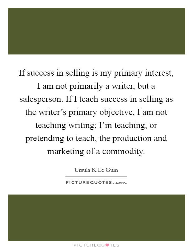 If success in selling is my primary interest, I am not primarily a writer, but a salesperson. If I teach success in selling as the writer's primary objective, I am not teaching writing; I'm teaching, or pretending to teach, the production and marketing of a commodity Picture Quote #1