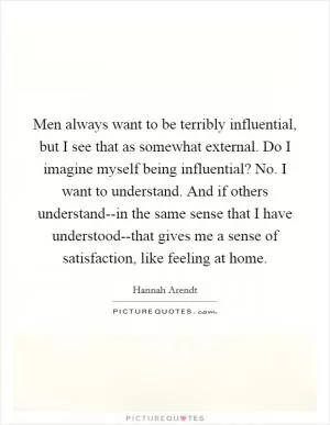 Men always want to be terribly influential, but I see that as somewhat external. Do I imagine myself being influential? No. I want to understand. And if others understand--in the same sense that I have understood--that gives me a sense of satisfaction, like feeling at home Picture Quote #1