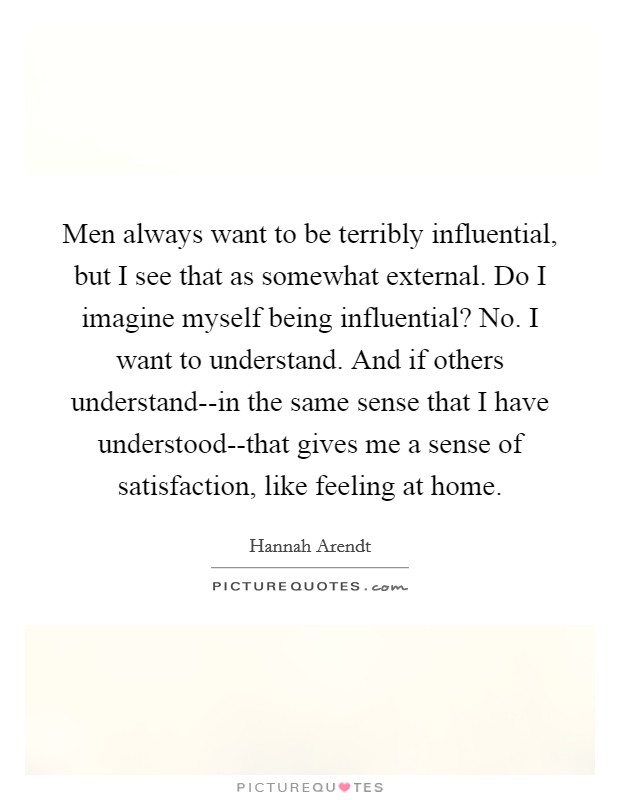 Men always want to be terribly influential, but I see that as somewhat external. Do I imagine myself being influential? No. I want to understand. And if others understand--in the same sense that I have understood--that gives me a sense of satisfaction, like feeling at home Picture Quote #1