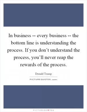 In business -- every business -- the bottom line is understanding the process. If you don’t understand the process, you’ll never reap the rewards of the process Picture Quote #1