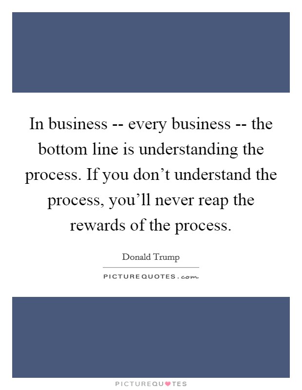 In business -- every business -- the bottom line is understanding the process. If you don't understand the process, you'll never reap the rewards of the process Picture Quote #1