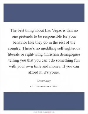 The best thing about Las Vegas is that no one pretends to be responsible for your behavior like they do in the rest of the country. There’s no meddling self-righteous liberals or right-wing Christian demagogues telling you that you can’t do something fun with your own time and money. If you can afford it, it’s yours Picture Quote #1