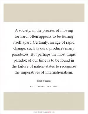 A society, in the process of moving forward, often appears to be tearing itself apart. Certainly, an age of rapid change, such as ours, produces many paradoxes. But perhaps the most tragic paradox of our time is to be found in the failure of nation-states to recognize the imperatives of internationalism Picture Quote #1