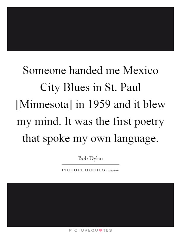 Someone handed me Mexico City Blues in St. Paul [Minnesota] in 1959 and it blew my mind. It was the first poetry that spoke my own language Picture Quote #1