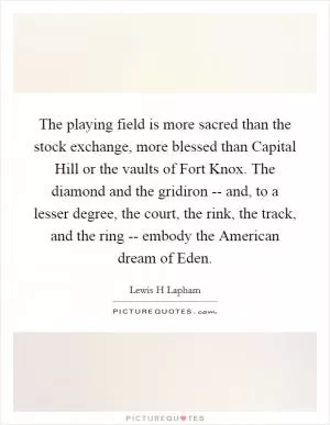 The playing field is more sacred than the stock exchange, more blessed than Capital Hill or the vaults of Fort Knox. The diamond and the gridiron -- and, to a lesser degree, the court, the rink, the track, and the ring -- embody the American dream of Eden Picture Quote #1