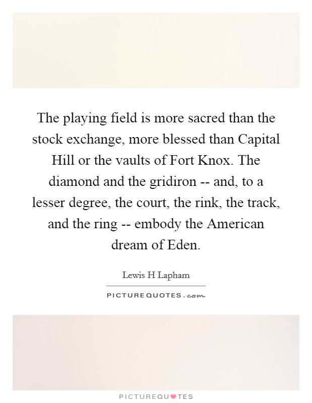 The playing field is more sacred than the stock exchange, more blessed than Capital Hill or the vaults of Fort Knox. The diamond and the gridiron -- and, to a lesser degree, the court, the rink, the track, and the ring -- embody the American dream of Eden Picture Quote #1