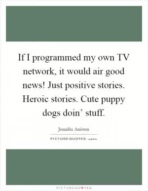 If I programmed my own TV network, it would air good news! Just positive stories. Heroic stories. Cute puppy dogs doin’ stuff Picture Quote #1