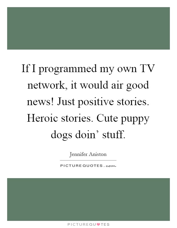 If I programmed my own TV network, it would air good news! Just positive stories. Heroic stories. Cute puppy dogs doin' stuff Picture Quote #1