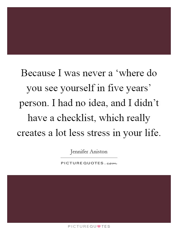 Because I was never a ‘where do you see yourself in five years’ person. I had no idea, and I didn’t have a checklist, which really creates a lot less stress in your life Picture Quote #1