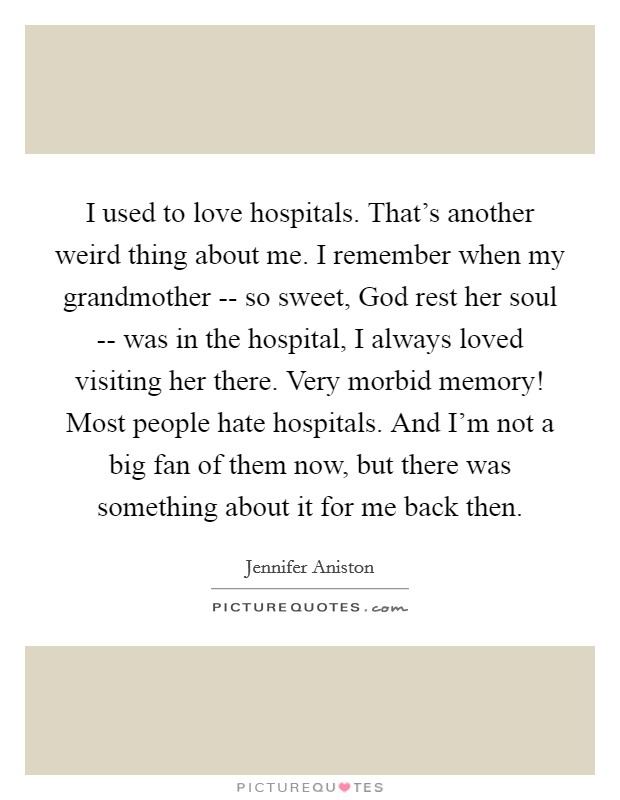 I used to love hospitals. That's another weird thing about me. I remember when my grandmother -- so sweet, God rest her soul -- was in the hospital, I always loved visiting her there. Very morbid memory! Most people hate hospitals. And I'm not a big fan of them now, but there was something about it for me back then Picture Quote #1