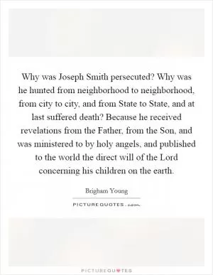 Why was Joseph Smith persecuted? Why was he hunted from neighborhood to neighborhood, from city to city, and from State to State, and at last suffered death? Because he received revelations from the Father, from the Son, and was ministered to by holy angels, and published to the world the direct will of the Lord concerning his children on the earth Picture Quote #1