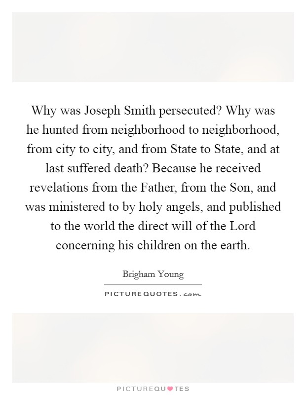 Why was Joseph Smith persecuted? Why was he hunted from neighborhood to neighborhood, from city to city, and from State to State, and at last suffered death? Because he received revelations from the Father, from the Son, and was ministered to by holy angels, and published to the world the direct will of the Lord concerning his children on the earth Picture Quote #1
