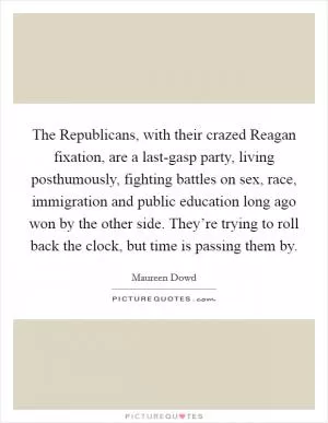 The Republicans, with their crazed Reagan fixation, are a last-gasp party, living posthumously, fighting battles on sex, race, immigration and public education long ago won by the other side. They’re trying to roll back the clock, but time is passing them by Picture Quote #1