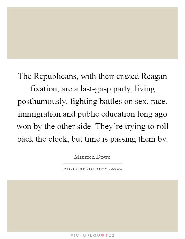 The Republicans, with their crazed Reagan fixation, are a last-gasp party, living posthumously, fighting battles on sex, race, immigration and public education long ago won by the other side. They're trying to roll back the clock, but time is passing them by Picture Quote #1