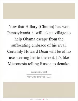 Now that Hillary [Clinton] has won Pennsylvania, it will take a village to help Obama escape from the suffocating embrace of his rival. Certainly Howard Dean will be of no use steering her to the exit. It’s like Micronesia telling Russia to denuke Picture Quote #1