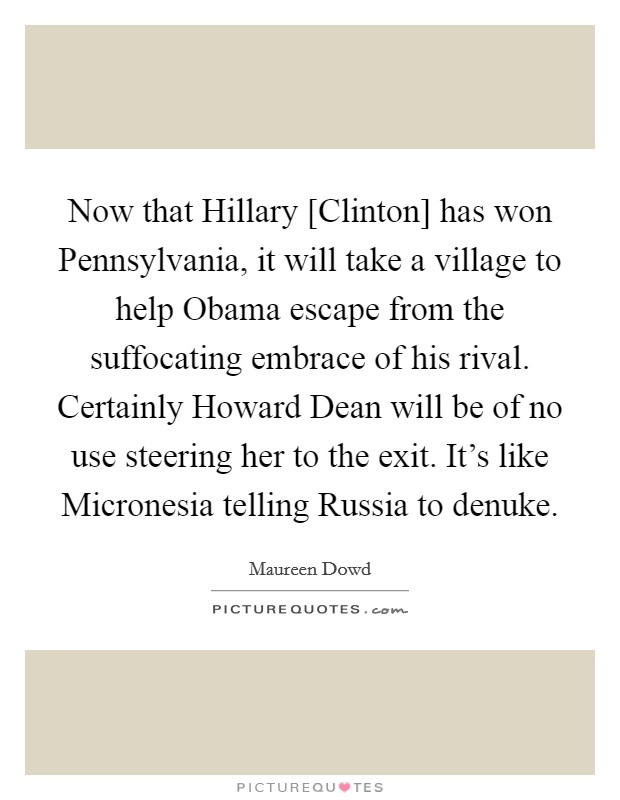 Now that Hillary [Clinton] has won Pennsylvania, it will take a village to help Obama escape from the suffocating embrace of his rival. Certainly Howard Dean will be of no use steering her to the exit. It's like Micronesia telling Russia to denuke Picture Quote #1